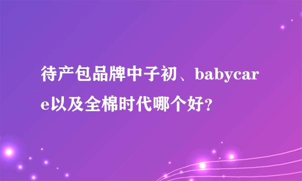 待产包品牌中子初、babycare以及全棉时代哪个好？