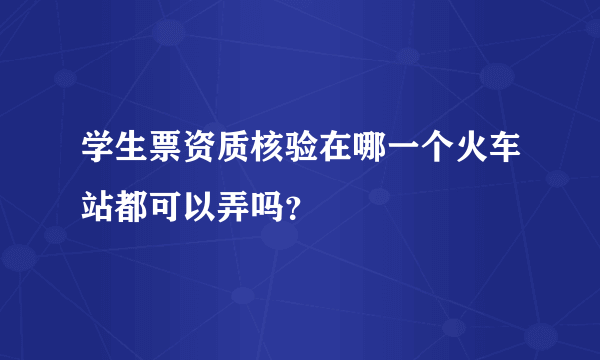 学生票资质核验在哪一个火车站都可以弄吗？