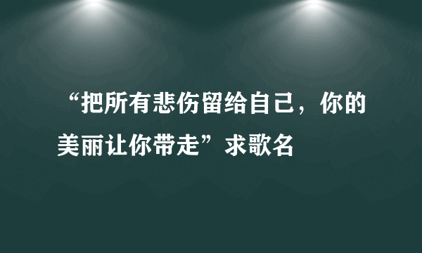 “把所有悲伤留给自己，你的美丽让你带走”求歌名