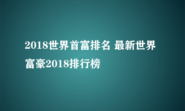 2018世界首富排名 最新世界富豪2018排行榜