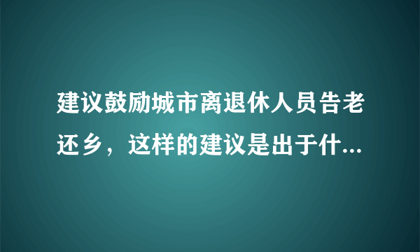 建议鼓励城市离退休人员告老还乡，这样的建议是出于什么目的？