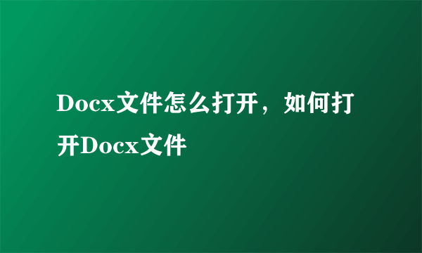 Docx文件怎么打开，如何打开Docx文件