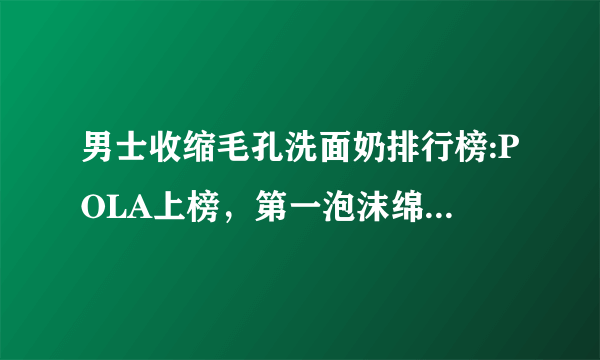 男士收缩毛孔洗面奶排行榜:POLA上榜，第一泡沫绵密不紧绷