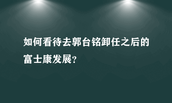 如何看待去郭台铭卸任之后的富士康发展？