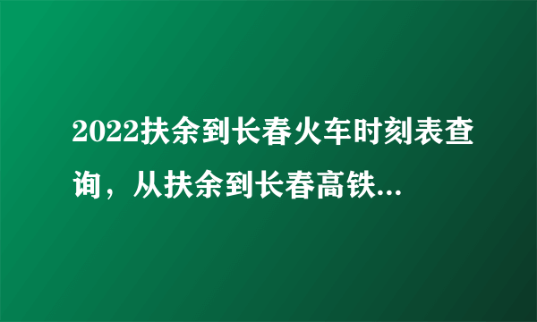 2022扶余到长春火车时刻表查询，从扶余到长春高铁火车最新消息