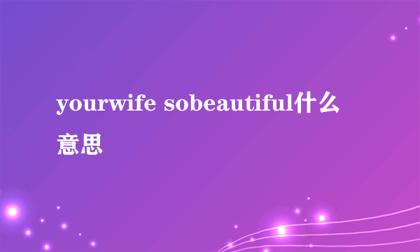 yourwife sobeautiful什么意思