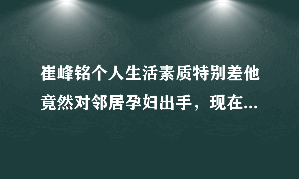 崔峰铭个人生活素质特别差他竟然对邻居孕妇出手，现在孕妇在医院？