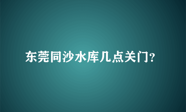 东莞同沙水库几点关门？