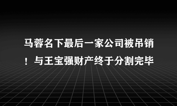 马蓉名下最后一家公司被吊销！与王宝强财产终于分割完毕