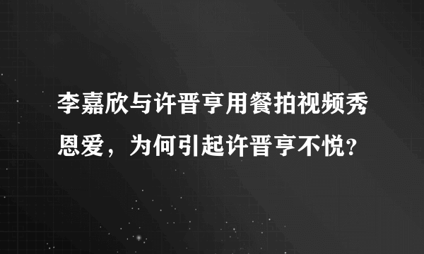 李嘉欣与许晋亨用餐拍视频秀恩爱，为何引起许晋亨不悦？