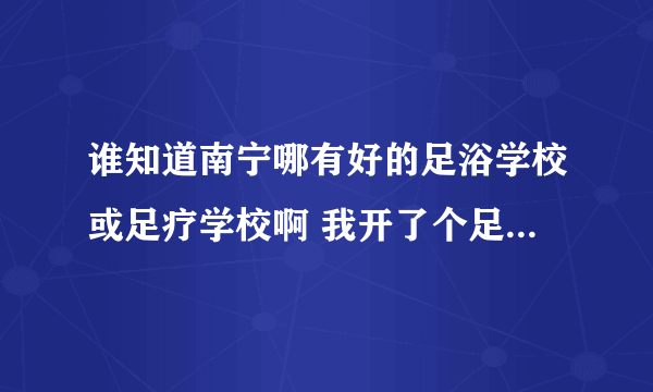 谁知道南宁哪有好的足浴学校或足疗学校啊 我开了个足疗店 可是没有技师 我想找个好点的足疗学校