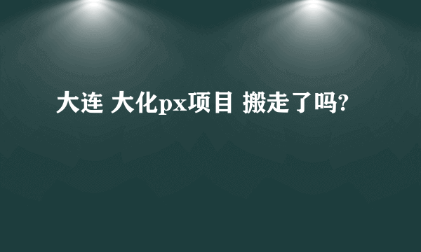 大连 大化px项目 搬走了吗?