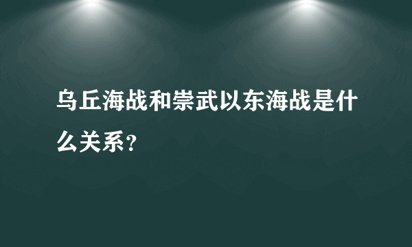 乌丘海战和崇武以东海战是什么关系？