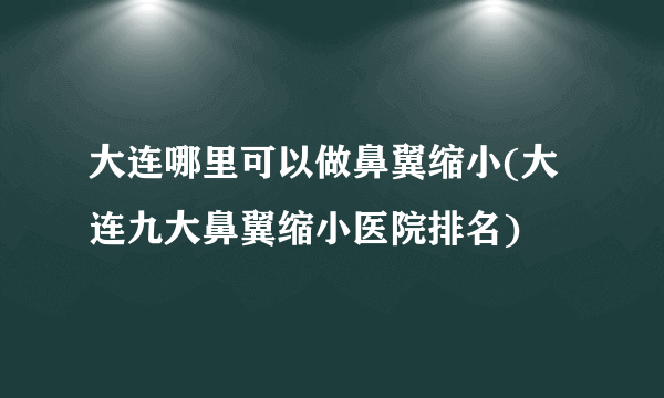 大连哪里可以做鼻翼缩小(大连九大鼻翼缩小医院排名)