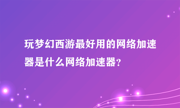 玩梦幻西游最好用的网络加速器是什么网络加速器？