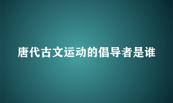 唐代古文运动的倡导者是谁