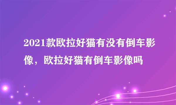 2021款欧拉好猫有没有倒车影像，欧拉好猫有倒车影像吗