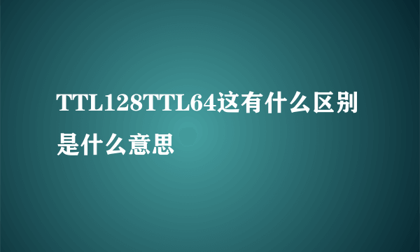 TTL128TTL64这有什么区别是什么意思