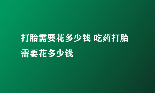 打胎需要花多少钱 吃药打胎需要花多少钱