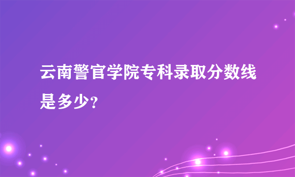 云南警官学院专科录取分数线是多少？