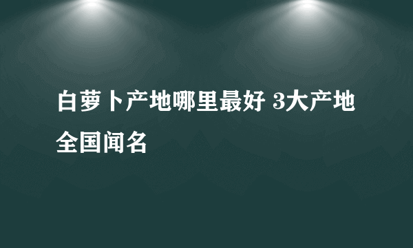 白萝卜产地哪里最好 3大产地全国闻名