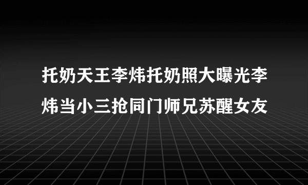 托奶天王李炜托奶照大曝光李炜当小三抢同门师兄苏醒女友