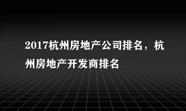 2017杭州房地产公司排名，杭州房地产开发商排名