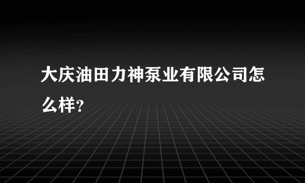 大庆油田力神泵业有限公司怎么样？