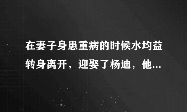 在妻子身患重病的时候水均益转身离开，迎娶了杨迪，他为什么这样做？