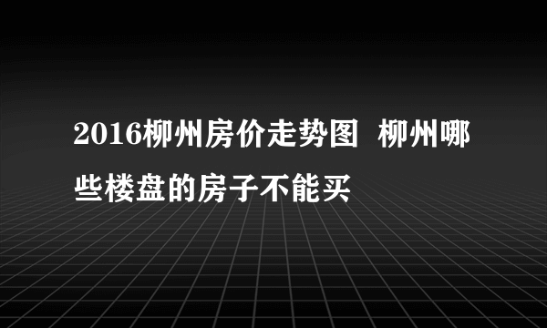 2016柳州房价走势图  柳州哪些楼盘的房子不能买