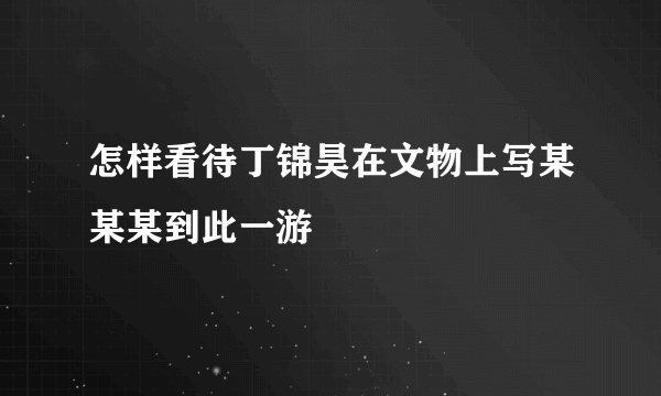 怎样看待丁锦昊在文物上写某某某到此一游