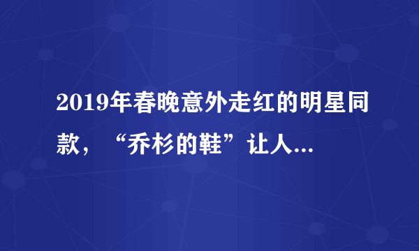 2019年春晚意外走红的明星同款，“乔杉的鞋”让人哭笑不得！