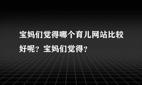 宝妈们觉得哪个育儿网站比较好呢？宝妈们觉得？