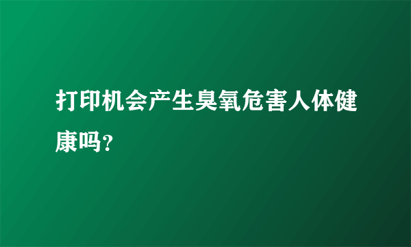 打印机会产生臭氧危害人体健康吗？