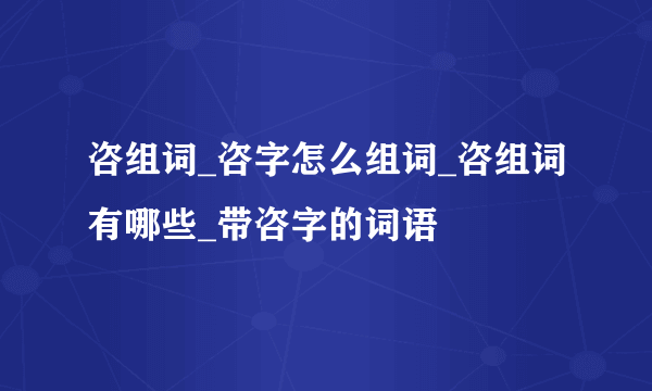 咨组词_咨字怎么组词_咨组词有哪些_带咨字的词语