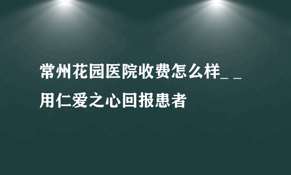 常州花园医院收费怎么样_ _用仁爱之心回报患者