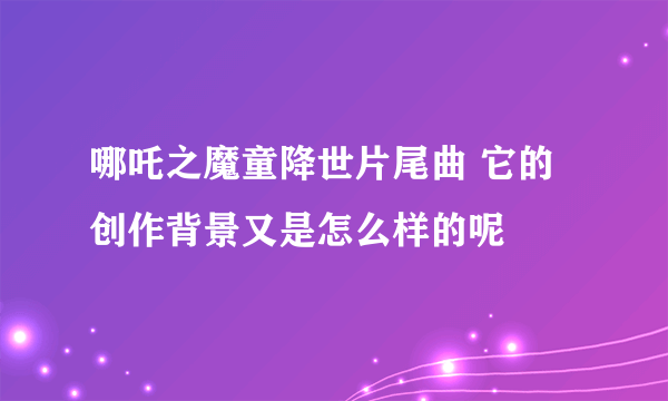 哪吒之魔童降世片尾曲 它的创作背景又是怎么样的呢