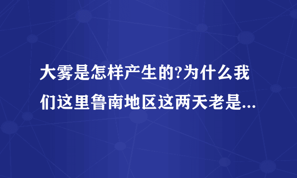 大雾是怎样产生的?为什么我们这里鲁南地区这两天老是下大雾啊?对人体有什么害处啊?