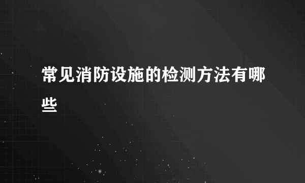 常见消防设施的检测方法有哪些