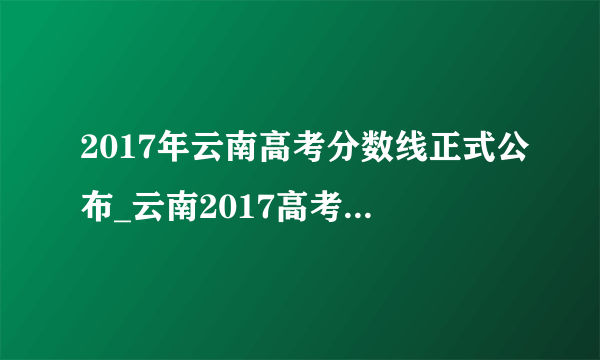 2017年云南高考分数线正式公布_云南2017高考分数线多少