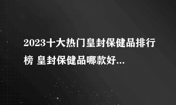 2023十大热门皇封保健品排行榜 皇封保健品哪款好【TOP榜】