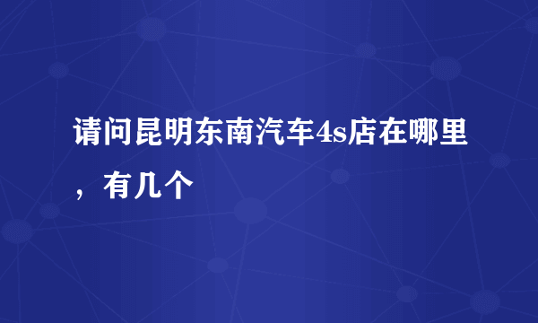 请问昆明东南汽车4s店在哪里，有几个