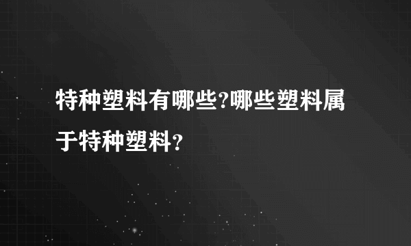 特种塑料有哪些?哪些塑料属于特种塑料？