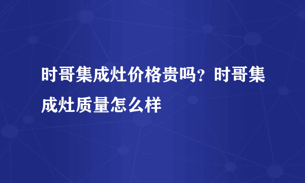 时哥集成灶价格贵吗？时哥集成灶质量怎么样