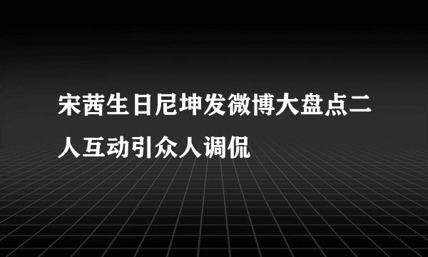 宋茜生日尼坤发微博大盘点二人互动引众人调侃