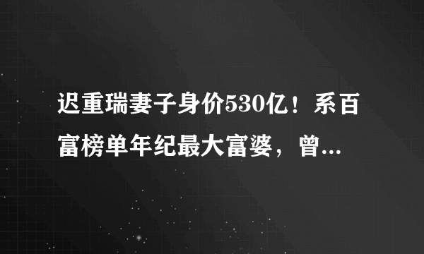 迟重瑞妻子身价530亿！系百富榜单年纪最大富婆，曾出生于颐和园