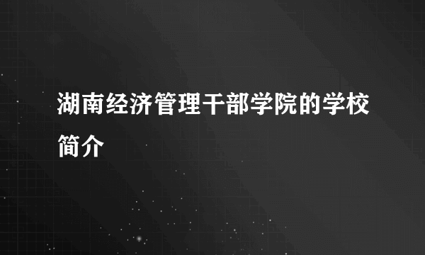 湖南经济管理干部学院的学校简介