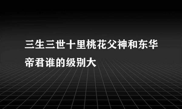 三生三世十里桃花父神和东华帝君谁的级别大