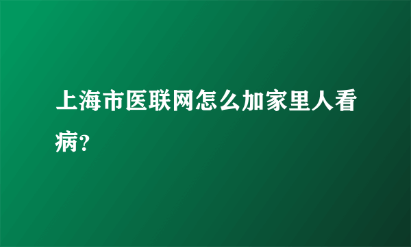 上海市医联网怎么加家里人看病？