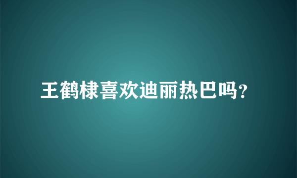 王鹤棣喜欢迪丽热巴吗？